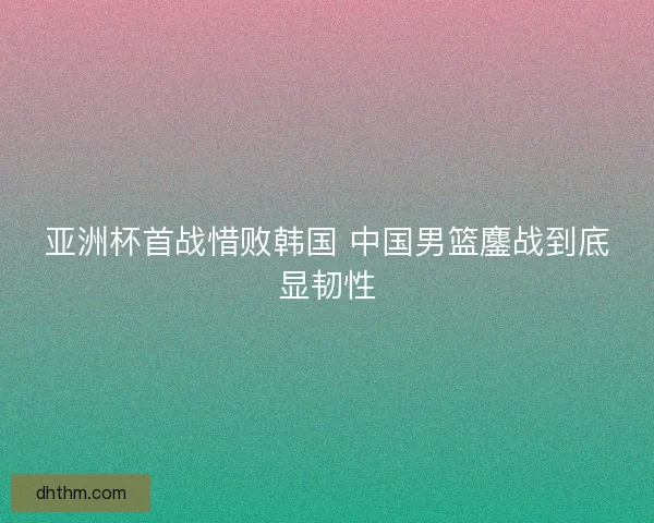 亚洲杯首战惜败韩国 中国男篮鏖战到底显韧性
