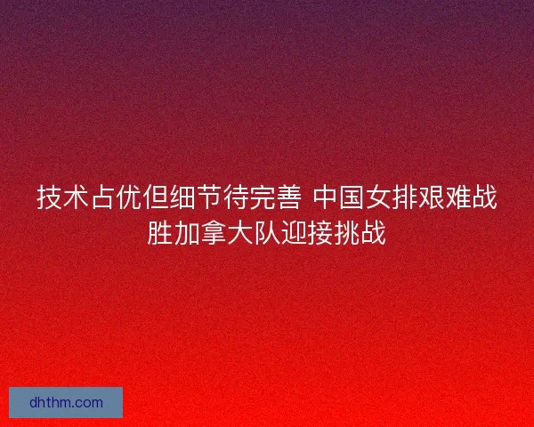 技术占优但细节待完善 中国女排艰难战胜加拿大队迎接挑战