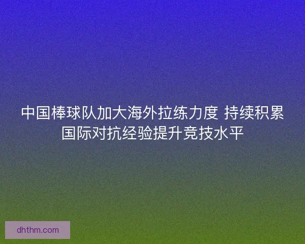 中国棒球队加大海外拉练力度 持续积累国际对抗经验提升竞技水平
