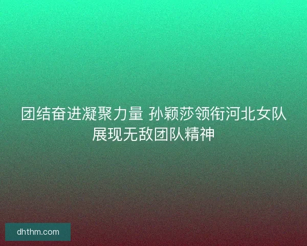 团结奋进凝聚力量 孙颖莎领衔河北女队展现无敌团队精神