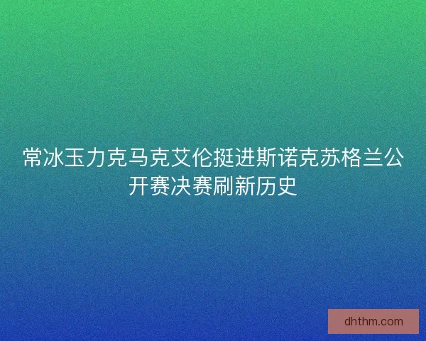 常冰玉力克马克艾伦挺进斯诺克苏格兰公开赛决赛刷新历史