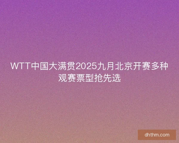 WTT中国大满贯2025九月北京开赛多种观赛票型抢先选