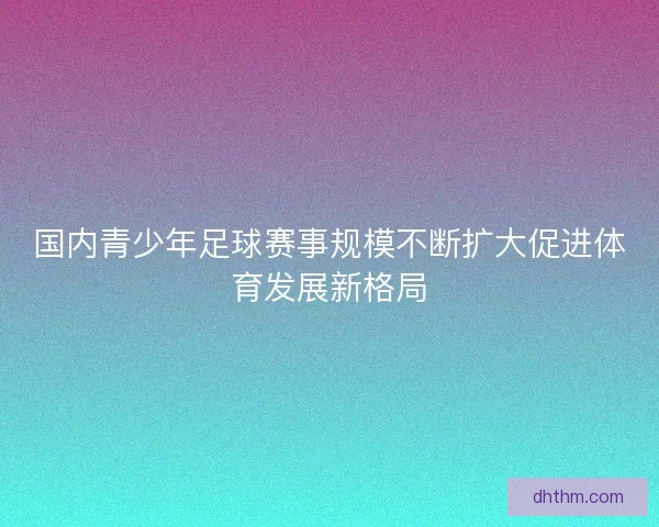 国内青少年足球赛事规模不断扩大促进体育发展新格局