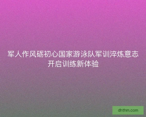 军人作风砺初心国家游泳队军训淬炼意志开启训练新体验