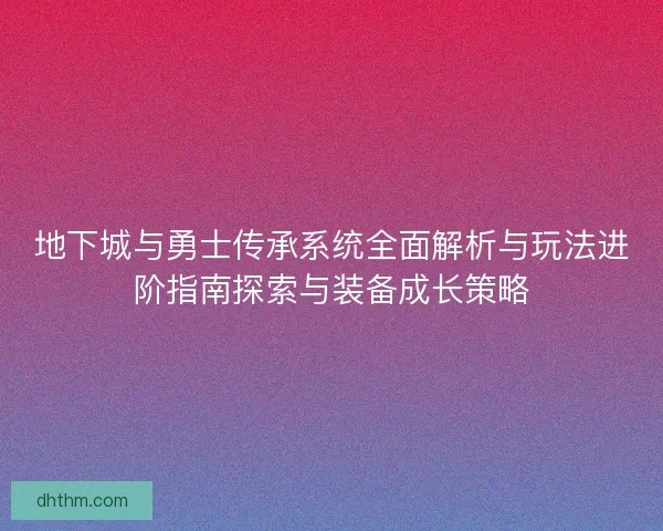 地下城与勇士传承系统全面解析与玩法进阶指南探索与装备成长策略