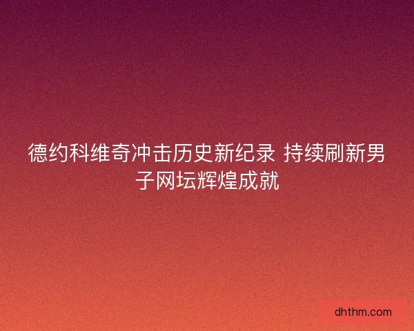 德约科维奇冲击历史新纪录 持续刷新男子网坛辉煌成就