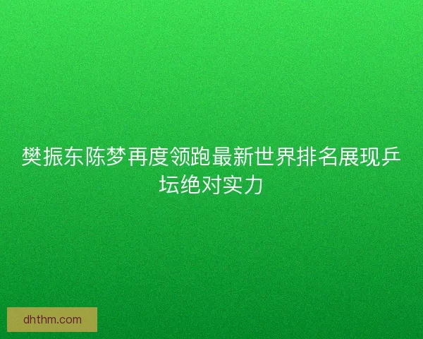 樊振东陈梦再度领跑最新世界排名展现乒坛绝对实力